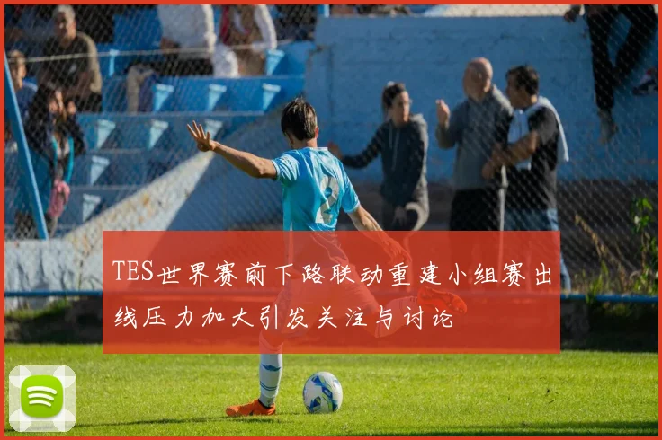 TES世界赛前下路联动重建小组赛出线压力加大引发关注与讨论