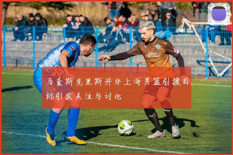 马奎斯克里斯并非上海男篮引援目标引发关注与讨论