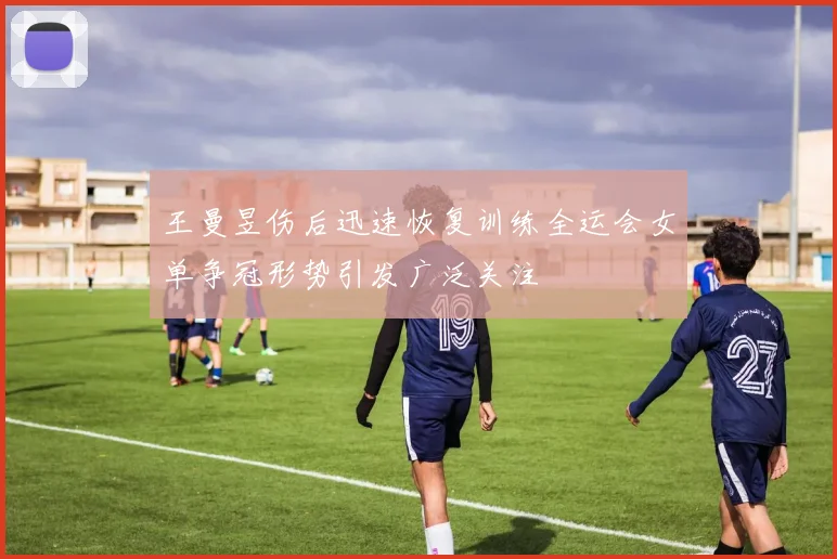 王曼昱伤后迅速恢复训练全运会女单争冠形势引发广泛关注