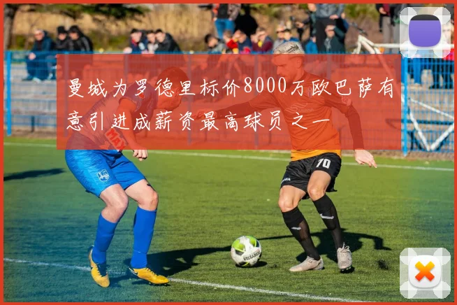 曼城为罗德里标价8000万欧巴萨有意引进成薪资最高球员之一